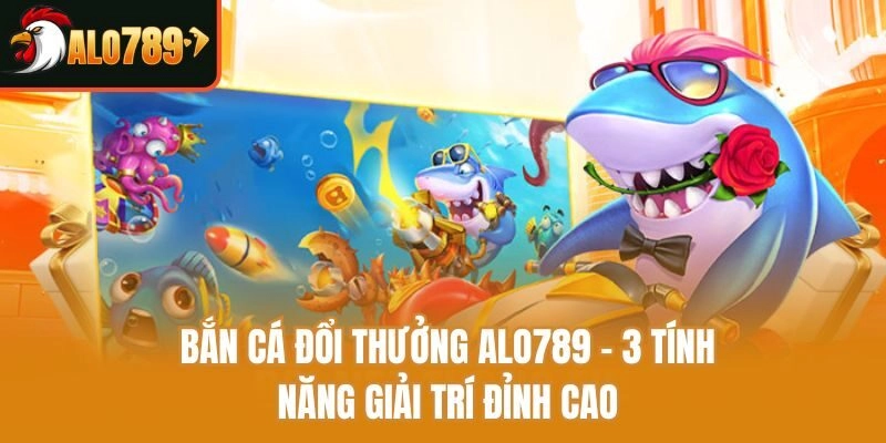 Bắn Cá Đổi Thưởng Alo789 - 3 Tính Năng Giải Trí Đỉnh Cao